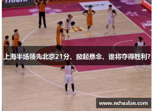 上海半场领先北京21分，掀起悬念，谁将夺得胜利？